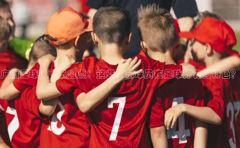 贝博betball体育app下载百度手机助手广派足球运动员盘点：这些广东球员在足球界有何特色？