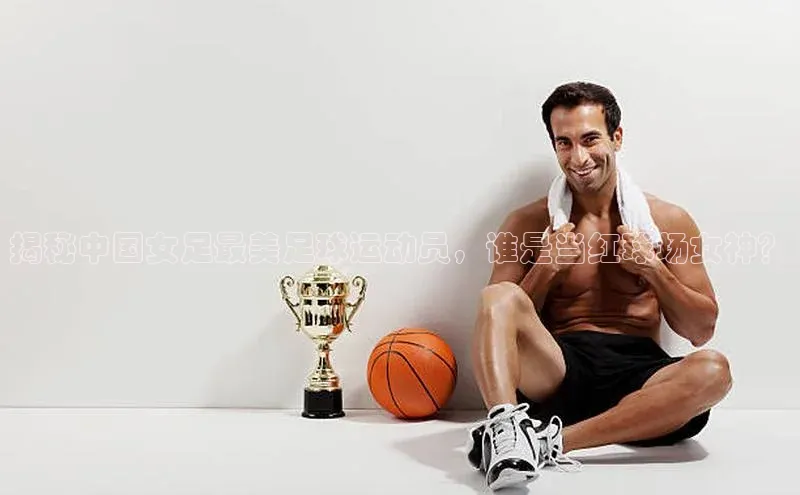 ballbet贝博bb艾弗森华策影视揭秘中国女足最美足球运动员，谁是当红球场女神？