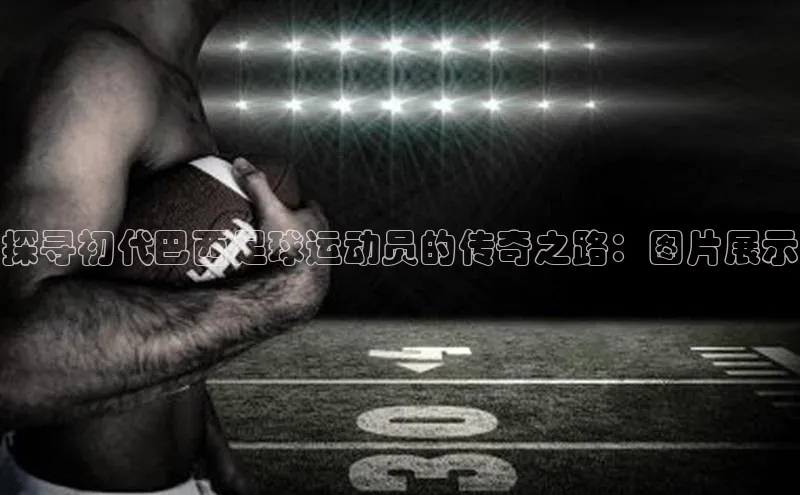 ballbet贝博网站官网百度众测探寻初代巴西足球运动员的传奇之路：图片展示