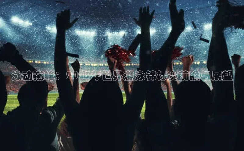 泳动巅峰：2023年世界游泳锦标赛前瞻与展望