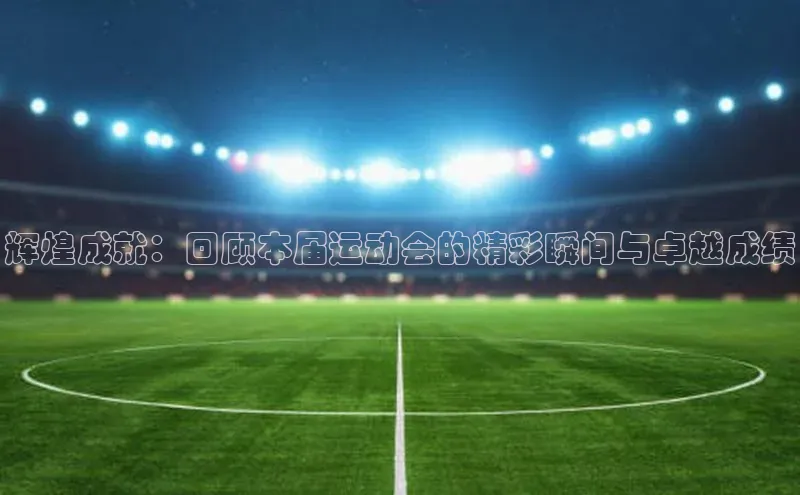 辉煌成就：回顾本届运动会的精彩瞬间与卓越成绩