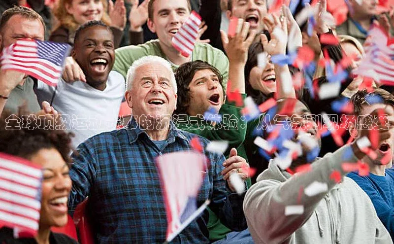 全球顶级运动赛事的沉浸式体验：从气氛到现场感受