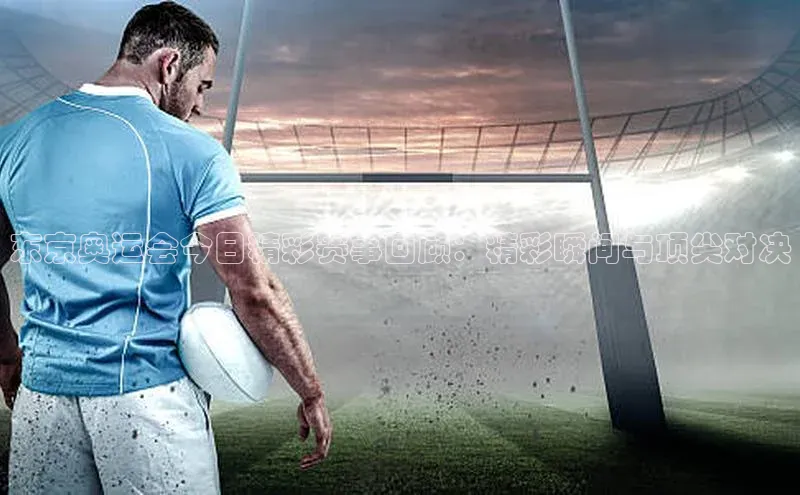 东京奥运会今日精彩赛事回顾：精彩瞬间与顶尖对决